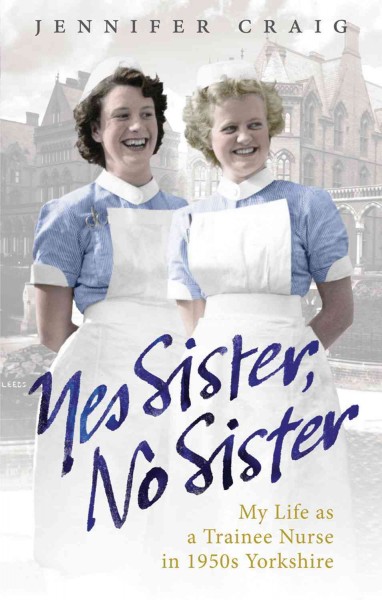 Yes sister, no sister : my life as a trainee nurse in 1950s Yorkshire / Jennifer Craig.