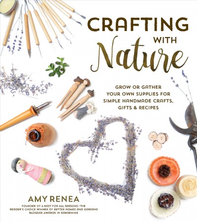 Crafting with nature : grow or gather your own supplies for simple handmade crafts, gifts & recipes / Amy Renea, founder of A Nest for All Seasons.