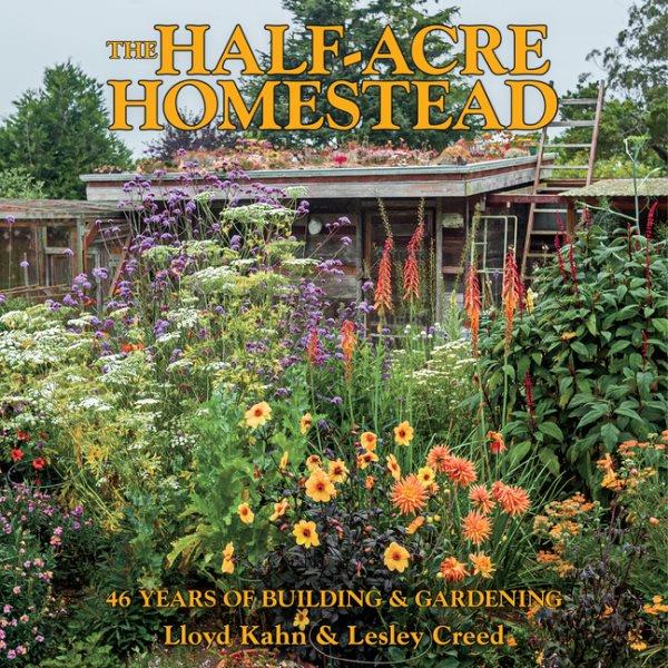 The half-acre homestead : 46 years of building & gardening / Lloyd Kahn & Lesley Creed.